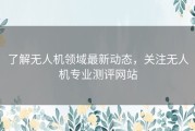 了解无人机领域最新动态，关注无人机专业测评网站