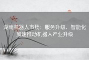 湖南机器人市场：服务升级、智能化加速推动机器人产业升级