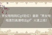 男女啪啪网红gif走红！最新“男女啪啪激烈高潮喷出gif”火速上线！