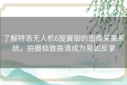 了解特洛无人机6旋翼御的图像采集系统，拍摄极致高清成为易如反掌