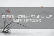 尝试拥有一款擦扫一体机器人，让你摆脱繁琐的清洁任务