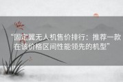 “固定翼无人机售价排行：推荐一款在该价格区间性能领先的机型”