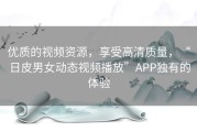 优质的视频资源，享受高清质量，“日皮男女动态视频播放”APP独有的体验