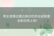 男女激情边摸边做边吃奶在线观看：全新应用上线！