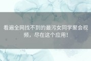 看遍全网找不到的最污女同学聚会视频，尽在这个应用！