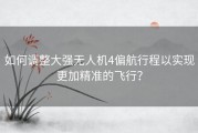 如何调整大强无人机4偏航行程以实现更加精准的飞行？