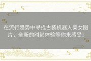 在流行趋势中寻找古装机器人美女图片，全新的时尚体验等你来感受！