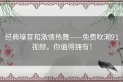 经典噪音和激情热舞——免费吹潮91视频，你值得拥有！