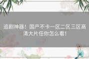 追剧神器！国产不卡一区二区三区高清大片任你怎么看！