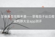 至尊美食攻略来袭——草莓茄子丝瓜樱桃鸭脖大全app测评
