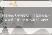 胆子小的人千万别进：只有胆大者才能享受“冲田杏梨AV黑人”APP！