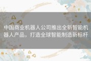 中国商业机器人公司推出全新智能机器人产品，打造全球智能制造新标杆