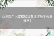 亚洲国产天堂在线观看让你畅享高清好片！