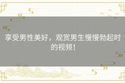享受男性美好，观赏男生慢慢勃起时的视频！