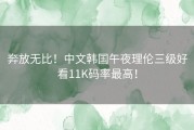 奔放无比！中文韩国午夜理伦三级好看11K码率最高！