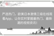 严选热门，欧美日本激情三级在线观看App，让你实时掌握最热门、最新潮的视频资讯！