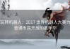 玩转机器人：2017 世界机器人大赛为普通市民开放的嘉年华