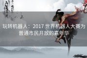玩转机器人：2017 世界机器人大赛为普通市民开放的嘉年华