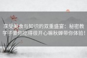 享受美食与知识的双重盛宴：秘密教学子豪你吃得很开心嘛秋蝉带你体验！