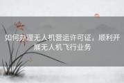 如何办理无人机营运许可证，顺利开展无人机飞行业务