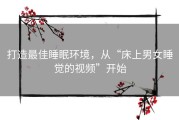 打造最佳睡眠环境，从“床上男女睡觉的视频”开始
