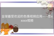 全球最受欢迎的色情视频应用——性xxxxx视频