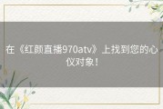 在《红颜直播970atv》上找到您的心仪对象！