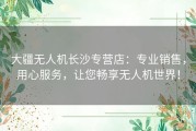 大疆无人机长沙专营店：专业销售，用心服务，让您畅享无人机世界！