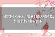 中信特种机器人：智能制造大势所趋，引领未来产业新变革