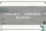 “xh98hx第17”：高清影音畅享，下载立即体验！