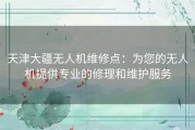 天津大疆无人机维修点：为您的无人机提供专业的修理和维护服务