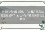 享受纯粹的性高潮，“女看片能高潮爱爱却没有”app为你打造完美的性爱场景