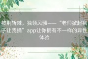 披荆斩棘，独领风骚——“老师掀起裙子让我捅”app让你拥有不一样的异性体验