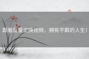 跟着乱爱交换视频，拥有不羁的人生！