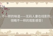 不一样的味道——无码人妻在线影院，领略不一样的观影感受！