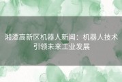 湘潭高新区机器人新闻：机器人技术引领未来工业发展