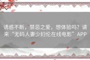 诱惑不断，禁忌之爱，想体验吗？请来“无码人妻少妇伦在线电影”APP