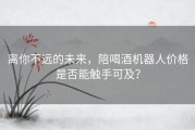 离你不远的未来，陪喝酒机器人价格是否能触手可及？