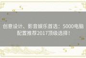 创意设计、影音娱乐首选：5000电脑配置推荐2017顶级选择！