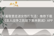 带着敬意走进女性的生活：推荐下载《女人战争之肮脏下集未删减》APP