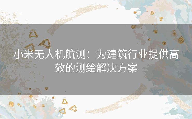 小米无人机航测：为建筑行业提供高效的测绘解决方案