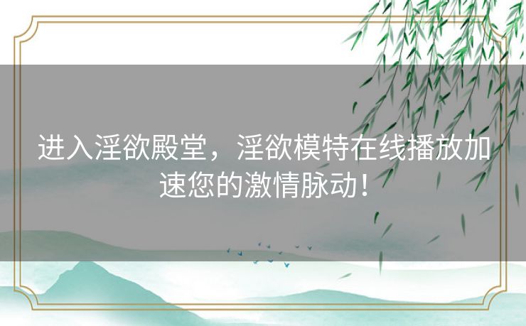 进入淫欲殿堂，淫欲模特在线播放加速您的激情脉动！