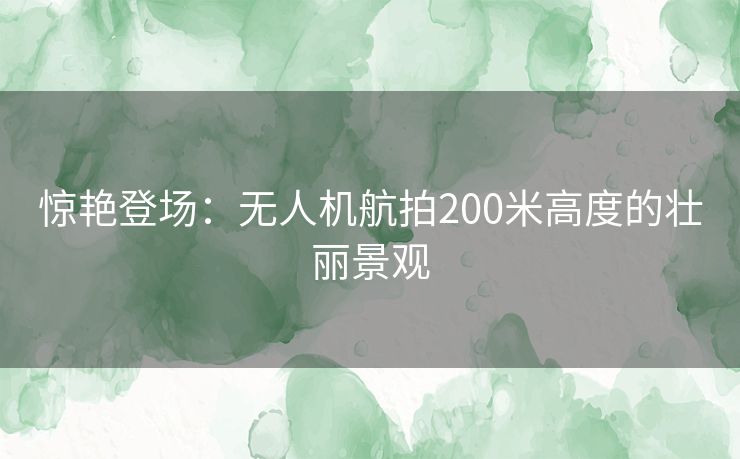 惊艳登场：无人机航拍200米高度的壮丽景观