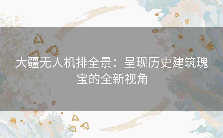 大疆无人机排全景：呈现历史建筑瑰宝的全新视角