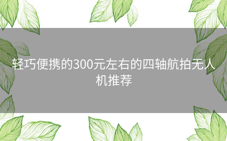 轻巧便携的300元左右的四轴航拍无人机推荐