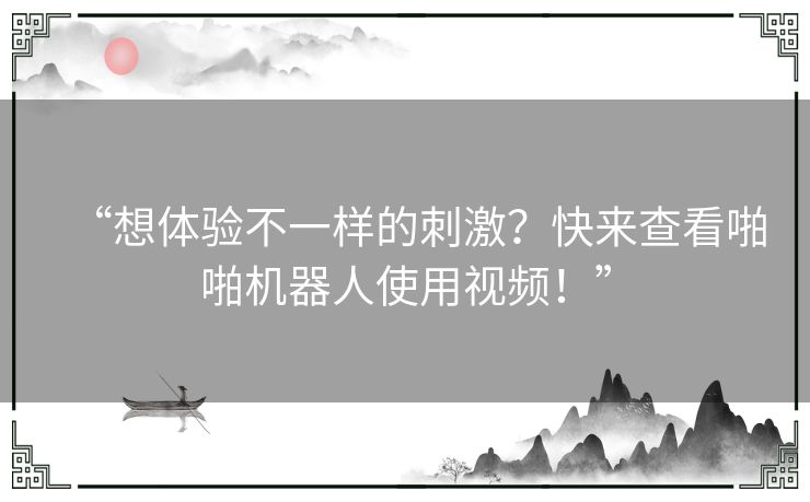“想体验不一样的刺激？快来查看啪啪机器人使用视频！”