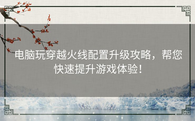 电脑玩穿越火线配置升级攻略，帮您快速提升游戏体验！