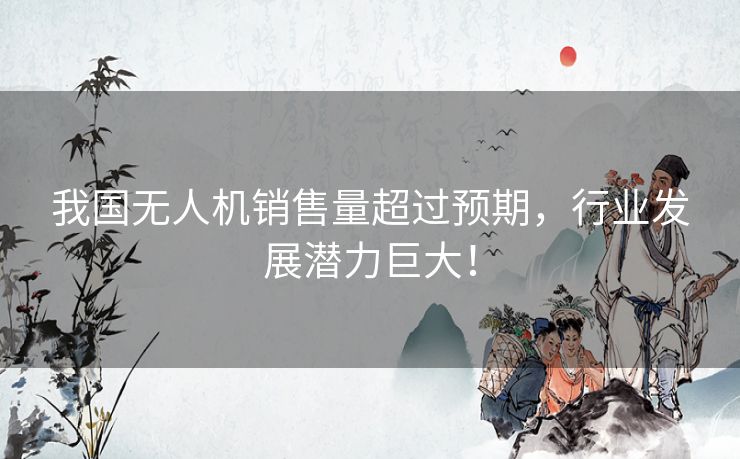 我国无人机销售量超过预期，行业发展潜力巨大！