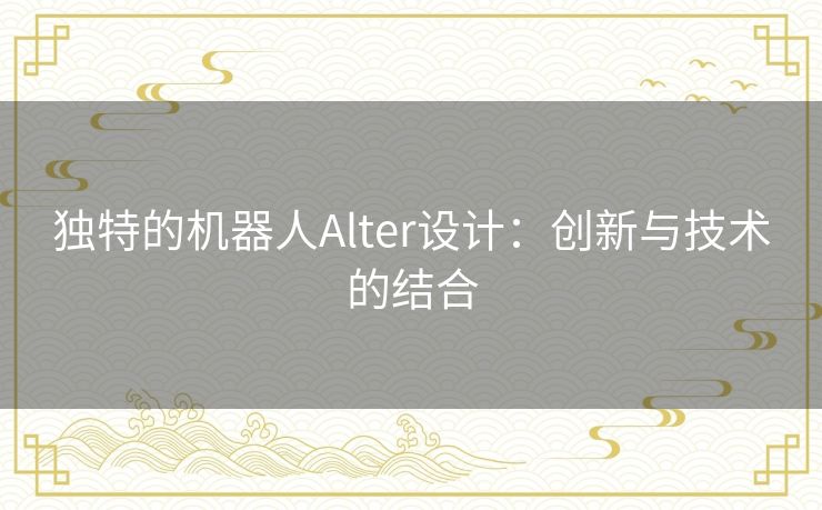 独特的机器人Alter设计：创新与技术的结合