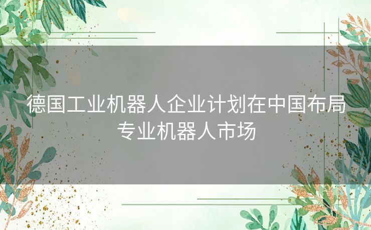 德国工业机器人企业计划在中国布局专业机器人市场